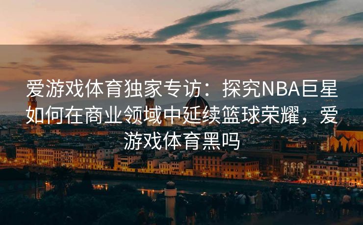 爱游戏体育独家专访：探究NBA巨星如何在商业领域中延续篮球荣耀，爱游戏体育黑吗